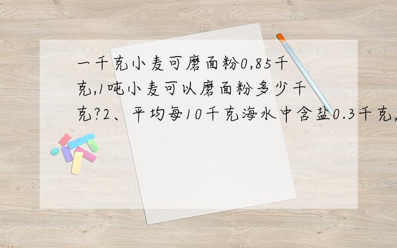 一千克小麦可磨面粉0,85千克,1吨小麦可以磨面粉多少千克?2、平均每10千克海水中含盐0.3千克，100千克海水含盐多少千克？3、学校用了1500元没了1000个乒乓球，每个乒乓球多少元？4、一个小