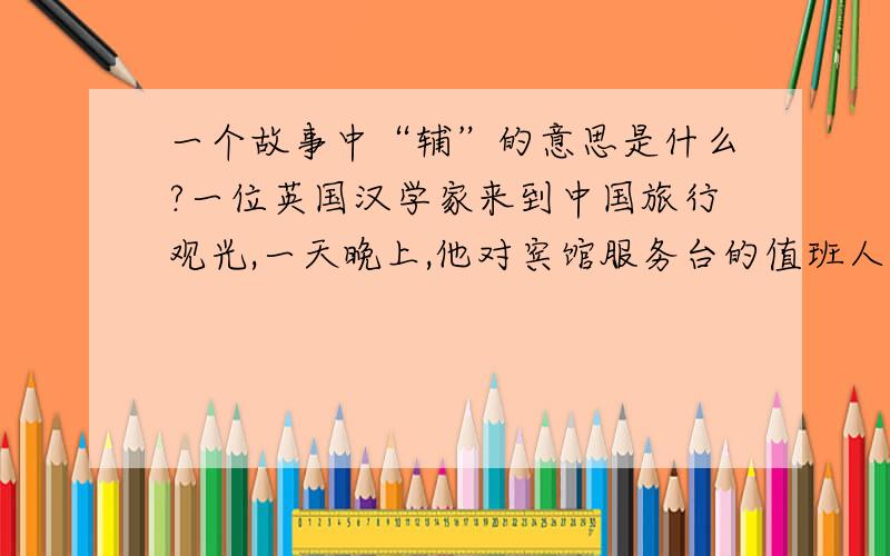 一个故事中“辅”的意思是什么?一位英国汉学家来到中国旅行观光,一天晚上,他对宾馆服务台的值班人肖雯说：“小姐,明天早上请为我办一件事好么?”肖雯含笑道：“很乐意为先生效劳.”