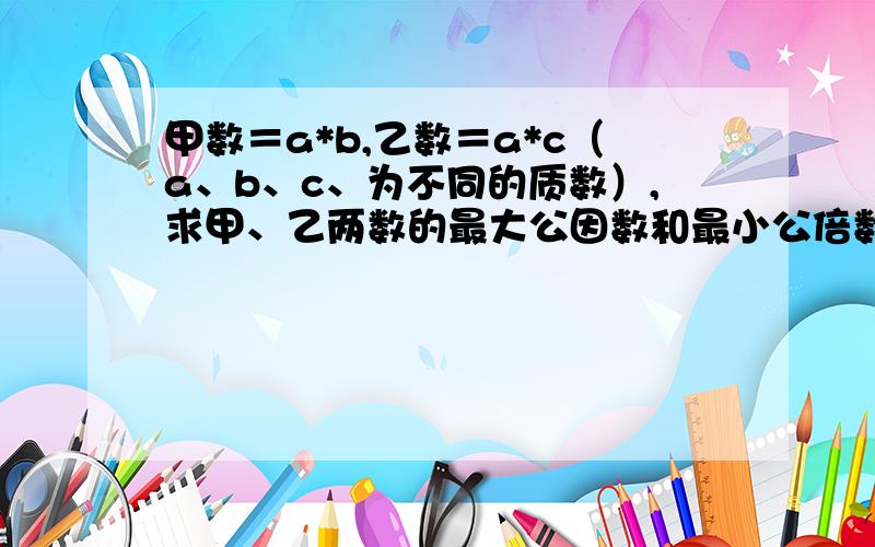 甲数＝a*b,乙数＝a*c（a、b、c、为不同的质数）,求甲、乙两数的最大公因数和最小公倍数.很久都没不会做的了……这么完全没头绪.我问了下朋友，他说公因数是a，公倍数是abc，但是我不知