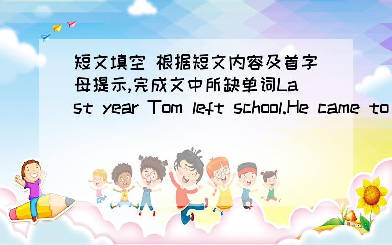 短文填空 根据短文内容及首字母提示,完成文中所缺单词Last year Tom left school.He came to Taipei to find a j-----.He went to one company after a-------.But no one wanted him.Now he had t-----.It was very late at night and the sta