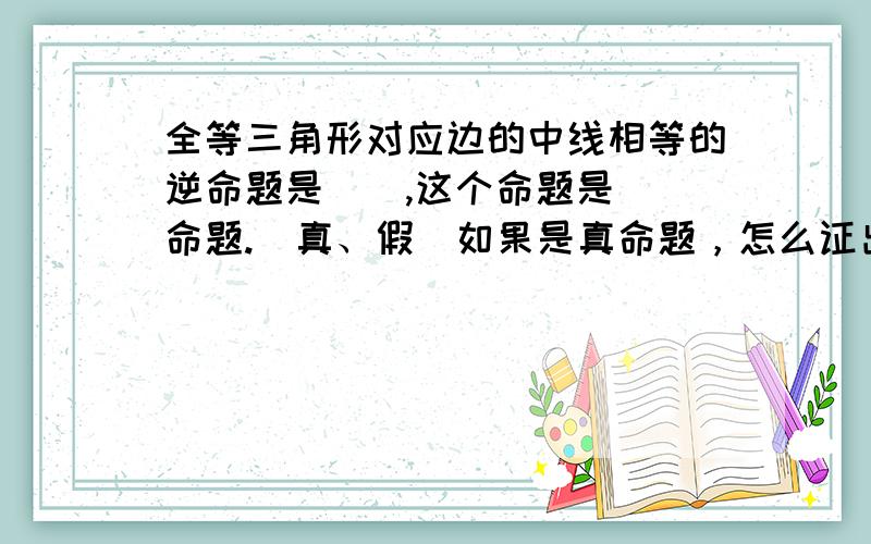 全等三角形对应边的中线相等的逆命题是（）,这个命题是（）命题.（真、假）如果是真命题，怎么证出来？注意：我说的是中线相等，并不是边相等。