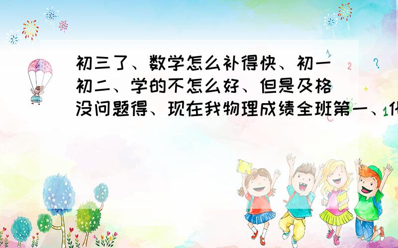 初三了、数学怎么补得快、初一初二、学的不怎么好、但是及格没问题得、现在我物理成绩全班第一、化学也还不错、初三了、想狠抓一下数学、求问、有没有什么办法能补得快的、