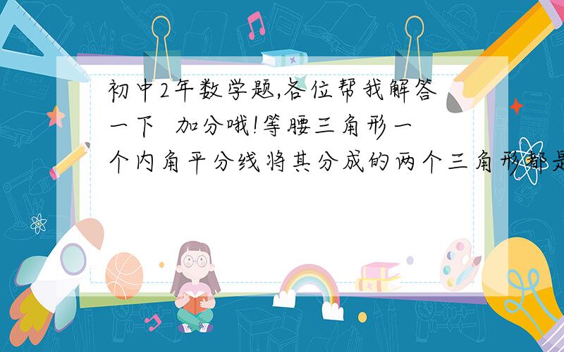 初中2年数学题,各位帮我解答一下  加分哦!等腰三角形一个内角平分线将其分成的两个三角形都是等腰三角形,则它的顶角为多少度? 解答中再告诉我一下它的顶角是谁的顶角?告诉硪怎么得出