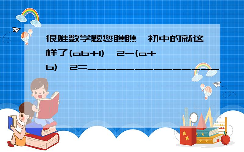 很难数学题您瞧瞧,初中的就这样了(ab+1)^2-(a+b)^2=______________