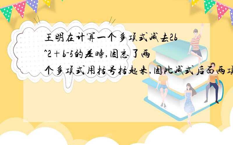 王明在计算一个多项式减去2b^2+b-5的差时,因忘了两个多项式用括号括起来,因此减式后面两项没有变号,结果得到的差是b^2+3b-1.根据此你能求出这个多项式吗?你能算出正确的结果吗?另外在问一