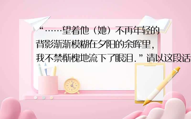 “……望着他（她）不再年轻的背影渐渐模糊在夕阳的余晖里,我不禁惭愧地流下了眼泪.”请以这段话作为文章的结尾,写一篇记叙文,300字就够了!不要多的!