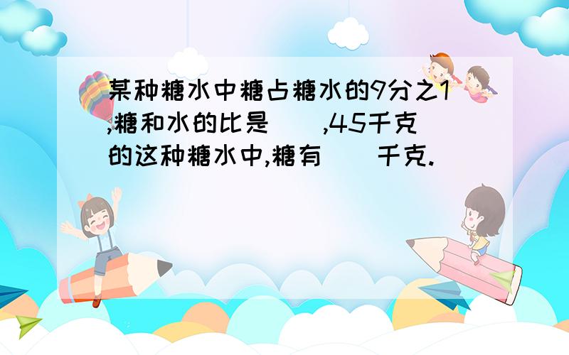 某种糖水中糖占糖水的9分之1,糖和水的比是（）,45千克的这种糖水中,糖有（）千克.