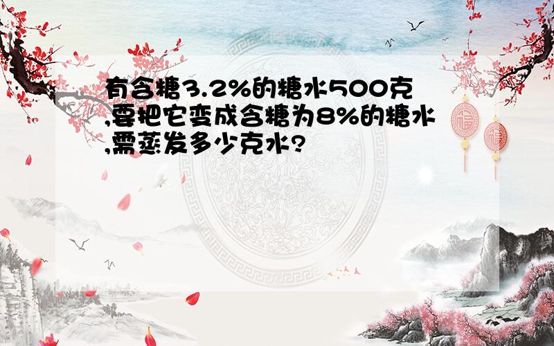 有含糖3.2%的糖水500克,要把它变成含糖为8%的糖水,需蒸发多少克水?