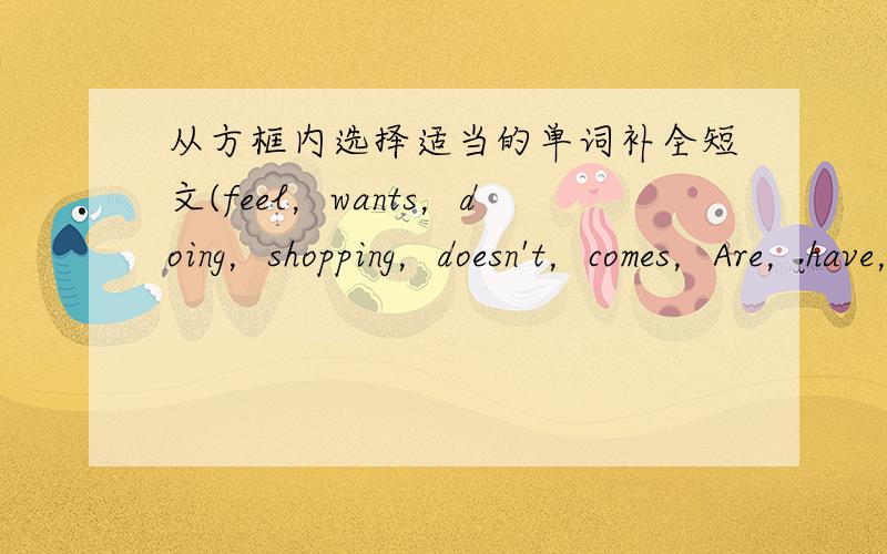 从方框内选择适当的单词补全短文(feel，wants，doing，shopping，doesn't，comes，Are，have，goes，waits）