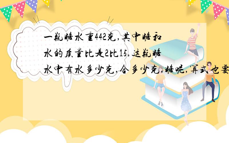 一瓶糖水重442克,其中糖和水的质量比是2比15,这瓶糖水中有水多少克,合多少克,糖呢,算式也要,