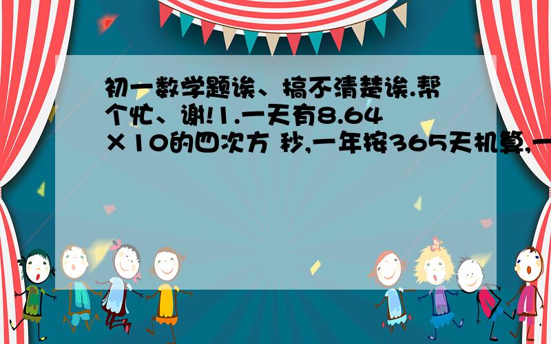 初一数学题诶、搞不清楚诶.帮个忙、谢!1.一天有8.64×10的四次方 秒,一年按365天机算,一年有多少秒?（用科学记数法表示）