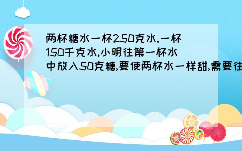 两杯糖水一杯250克水.一杯150千克水,小明往第一杯水中放入50克糖,要使两杯水一样甜,需要往第二杯水里放入多少克糖?