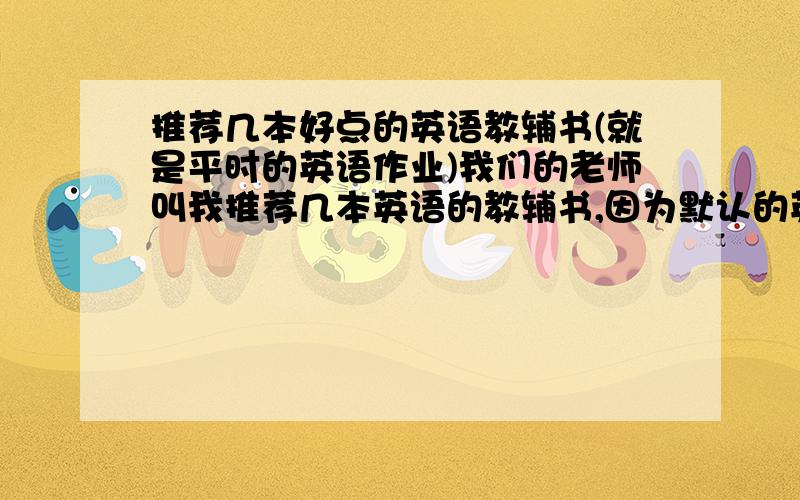 推荐几本好点的英语教辅书(就是平时的英语作业)我们的老师叫我推荐几本英语的教辅书,因为默认的英语作业,就是二本最普通的作业本太没意义了.但是又不能太难的书.用途就是每天给学生