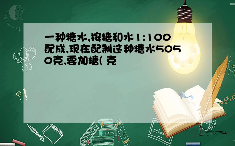 一种糖水,按糖和水1:100配成,现在配制这种糖水5050克,要加糖( 克