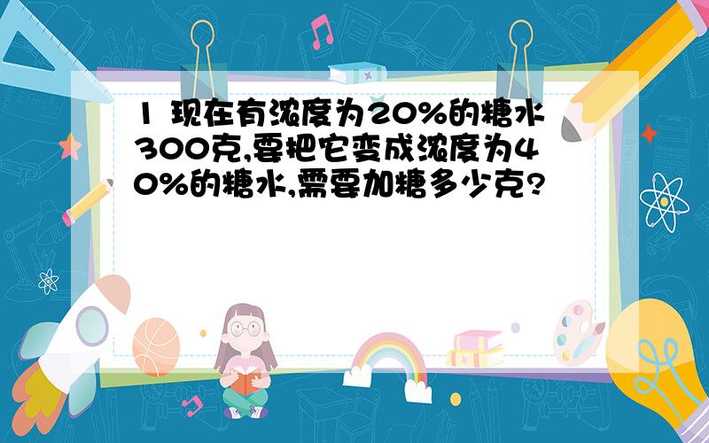 1 现在有浓度为20%的糖水300克,要把它变成浓度为40%的糖水,需要加糖多少克?