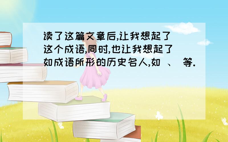 读了这篇文章后,让我想起了 这个成语,同时,也让我想起了如成语所形的历史名人,如 、 等.