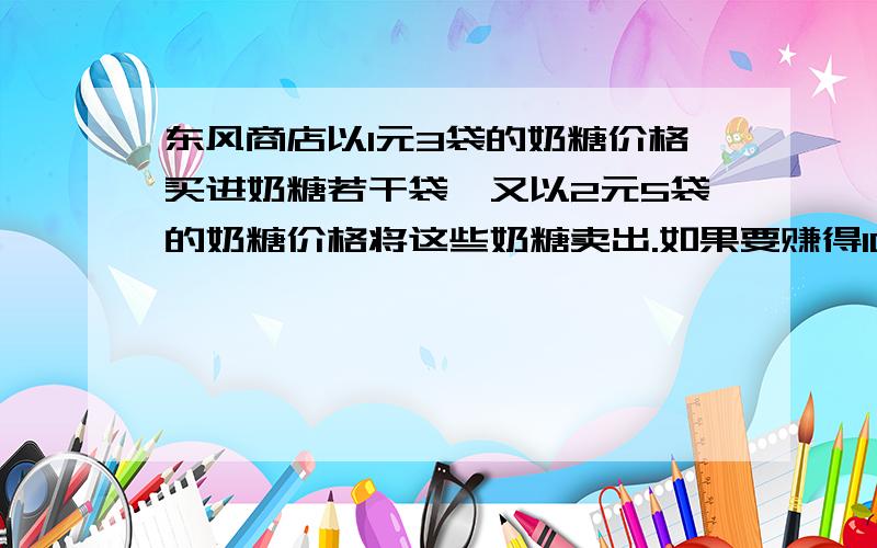 东风商店以1元3袋的奶糖价格买进奶糖若干袋,又以2元5袋的奶糖价格将这些奶糖卖出.如果要赚得100元钱利润那么商店必须卖出这样的奶糖多少袋?