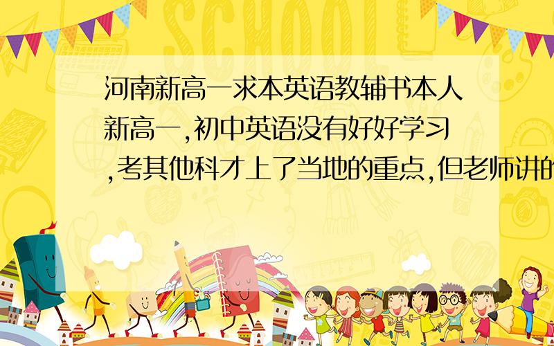 河南新高一求本英语教辅书本人新高一,初中英语没有好好学习,考其他科才上了当地的重点,但老师讲的很快,由于积累不够,词组,词汇方面水平低,语法方面较弱,希望各位大神推荐一本专精于