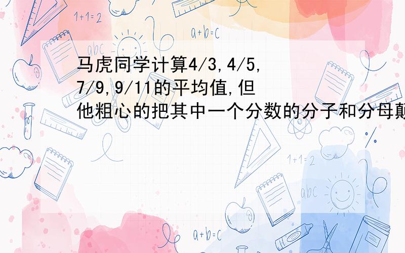 马虎同学计算4/3,4/5,7/9,9/11的平均值,但他粗心的把其中一个分数的分子和分母颠倒了.抄错yao you guo cheng ,xie xie le !