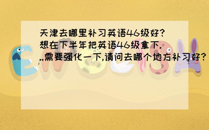 天津去哪里补习英语46级好?想在下半年把英语46级拿下...需要强化一下,请问去哪个地方补习好?