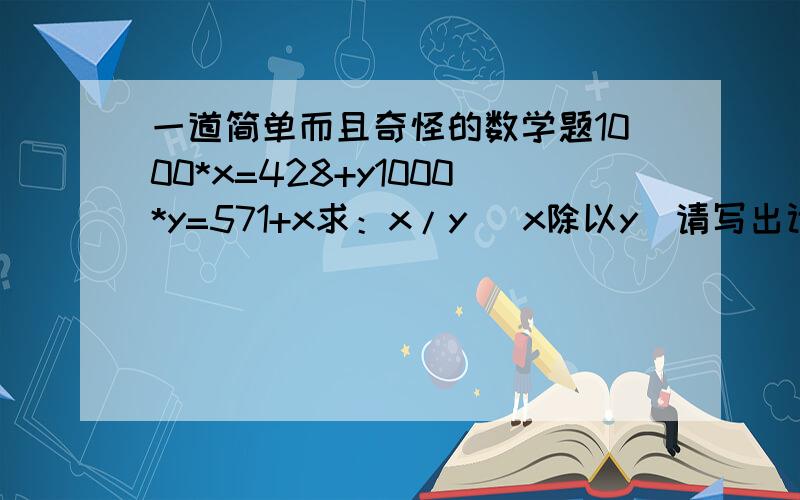 一道简单而且奇怪的数学题1000*x=428+y1000*y=571+x求：x/y （x除以y）请写出计算过程!（答案是3/4,即0.75）假如没有上面的提示，请问怎么求得x，x=?y=?