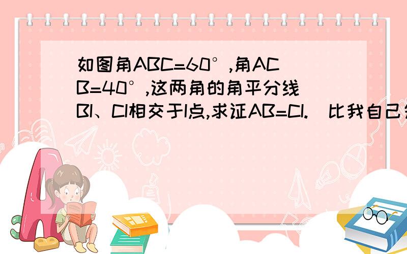 如图角ABC=60°,角ACB=40°,这两角的角平分线BI、CI相交于I点,求证AB=CI.(比我自己先想出来还追加分噢~)