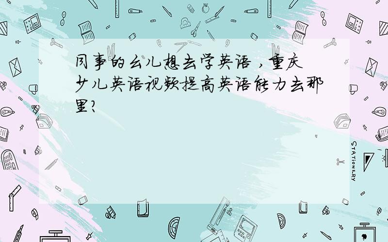 同事的幺儿想去学英语 ,重庆少儿英语视频提高英语能力去那里?