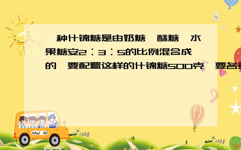 一种什锦糖是由奶糖、酥糖、水果糖安2：3：5的比例混合成的,要配置这样的什锦糖500克,要各多少要奶糖、酥糖、水果糖各多少克