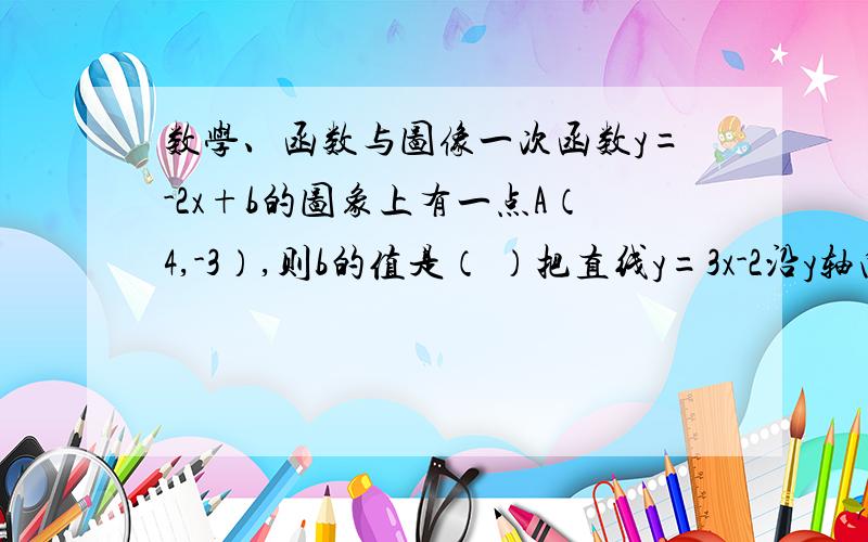 数学、函数与图像一次函数y=-2x+b的图象上有一点A（4,-3）,则b的值是（ ）把直线y=3x-2沿y轴向上平移3个单位,则得到的直线的表现式为（ ）已知一次函数y=mx=+2x-2,y随x的增大而增大,则m的取值范