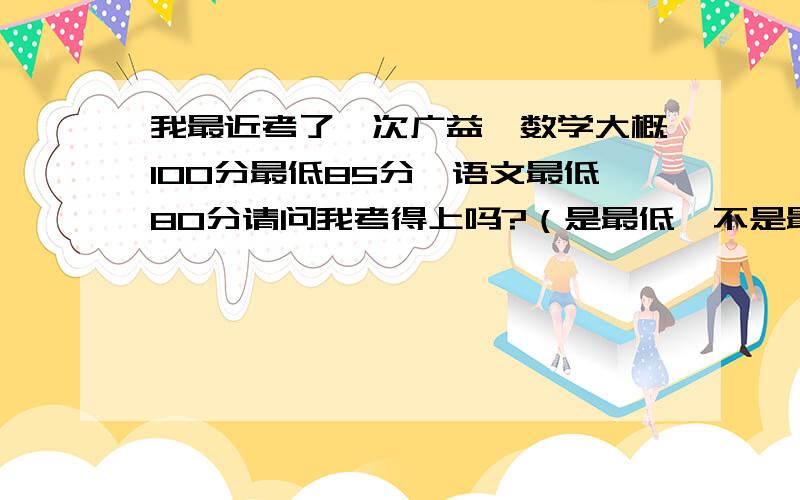 我最近考了一次广益,数学大概100分最低85分,语文最低80分请问我考得上吗?（是最低,不是最高）我十分想上广益，我刚刚考完，广益条件太好了，啧啧，就是心里没个底。我数学的话可能90~85