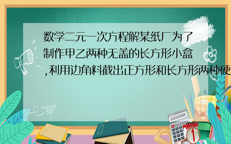 数学二元一次方程解某纸厂为了制作甲乙两种无盖的长方形小盒,利用边角料截出正方形和长方形两种硬纸片,长方形的宽和正方形的边长相等,现将150张正方形硬纸片和300张长方形硬纸片全部