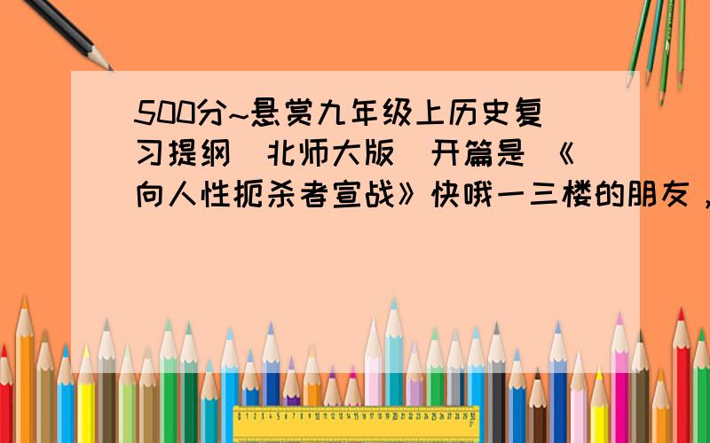 500分~悬赏九年级上历史复习提纲（北师大版）开篇是 《向人性扼杀者宣战》快哦一三楼的朋友，你们的那个我自己已经找到过了，只是部分不全面二楼的朋友，你脑有坑啊~！散布不良信息