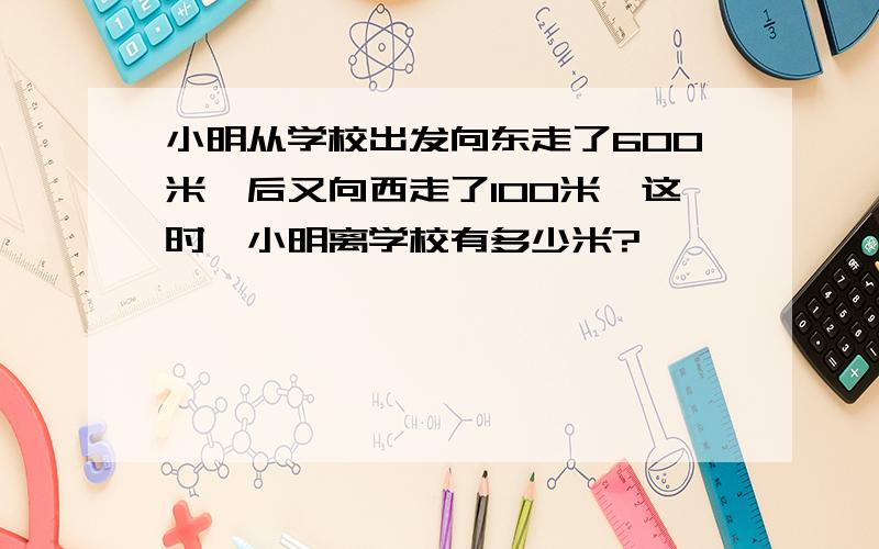 小明从学校出发向东走了600米,后又向西走了100米,这时,小明离学校有多少米?