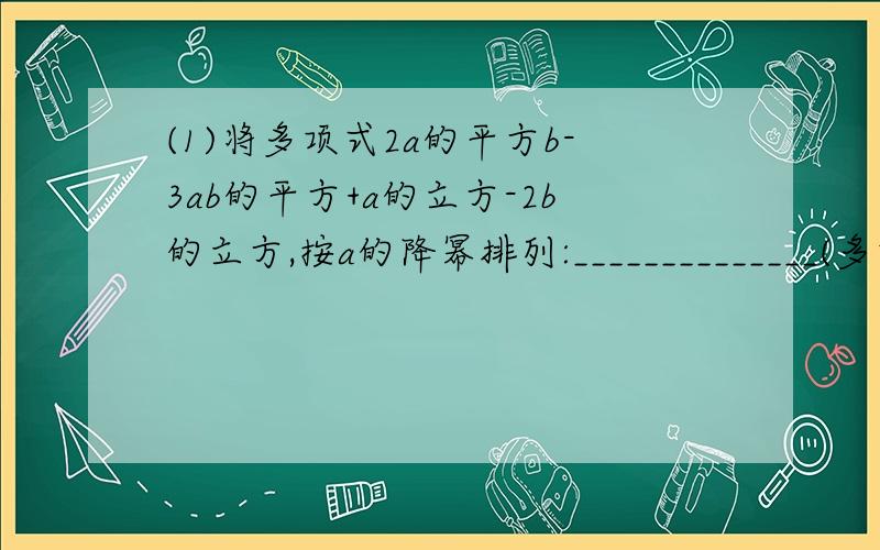 (1)将多项式2a的平方b-3ab的平方+a的立方-2b的立方,按a的降幂排列:______________(多项式是这样写的:2a一个小2,然后就是b啦,防止你们不明白,一个小2就是平方的意思)