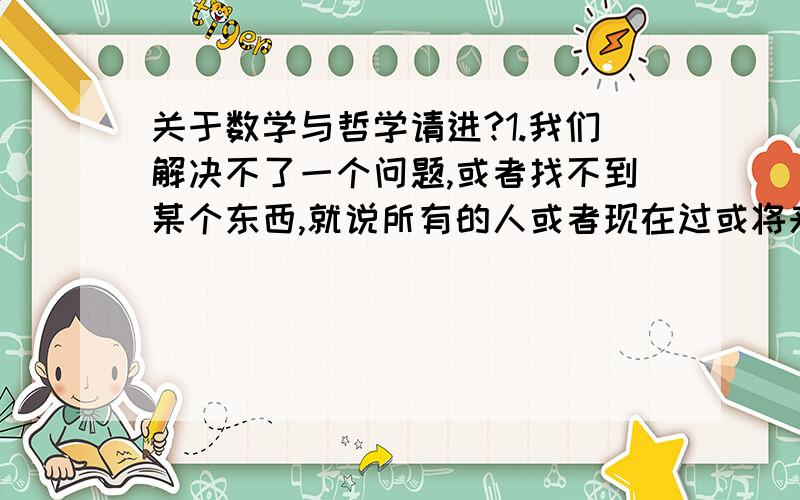 关于数学与哲学请进?1.我们解决不了一个问题,或者找不到某个东西,就说所有的人或者现在过或将来的更高级的智慧生物都想不到那样东西,这个论证对不对,科不科学?2.穷尽地球上所有人的智