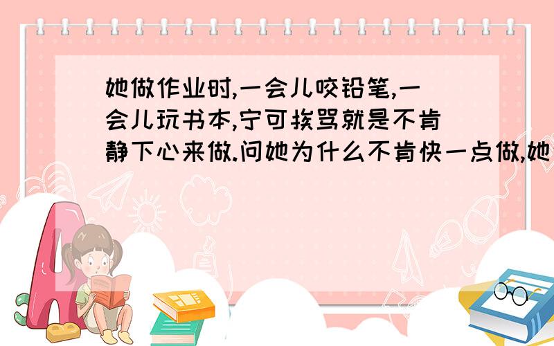 她做作业时,一会儿咬铅笔,一会儿玩书本,宁可挨骂就是不肯静下心来做.问她为什么不肯快一点做,她说做作业耽误玩的时间,我说你做不完作业不让你玩也无效.