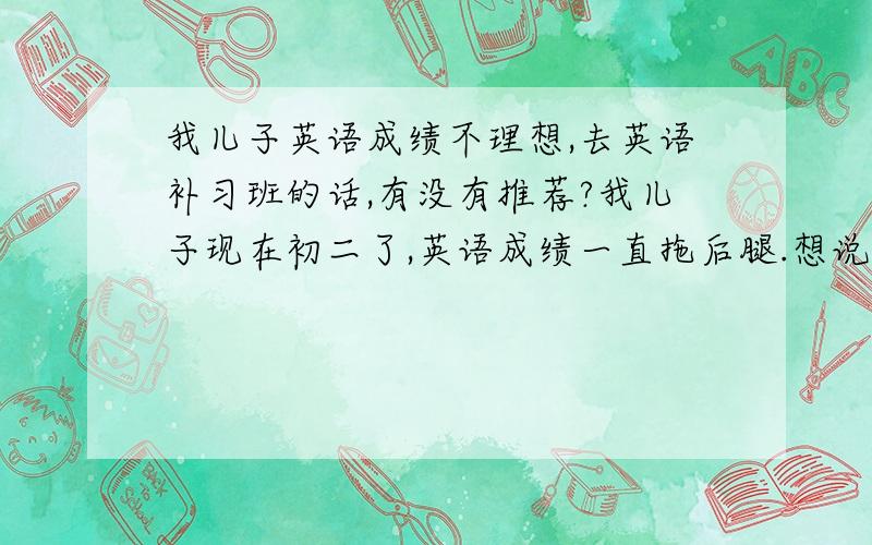 我儿子英语成绩不理想,去英语补习班的话,有没有推荐?我儿子现在初二了,英语成绩一直拖后腿.想说报个英语补习班之类的,有好的推荐吗?