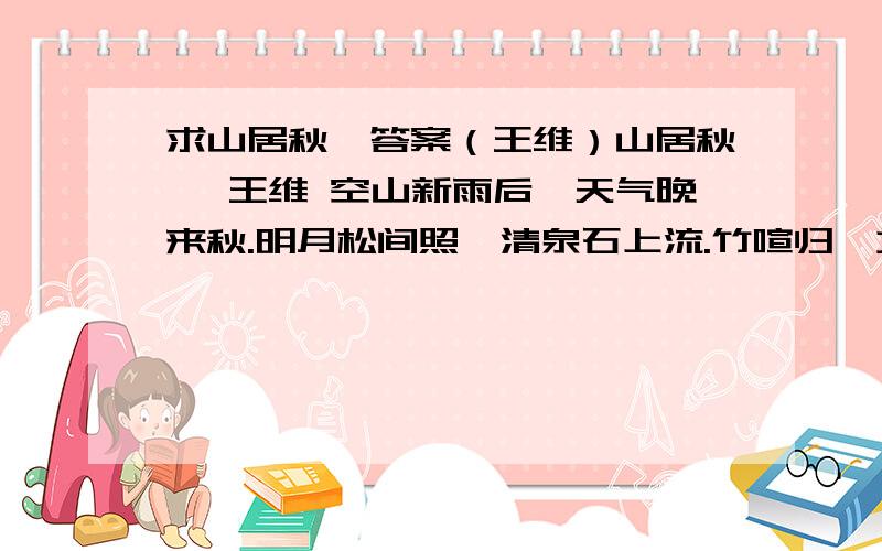 求山居秋暝答案（王维）山居秋暝 王维 空山新雨后,天气晚来秋.明月松间照,清泉石上流.竹喧归浣女,莲动下渔舟.随意春芳歇,王孙自可留.1.诗歌中以动衬静的句子是 对其中的“动”、“静”