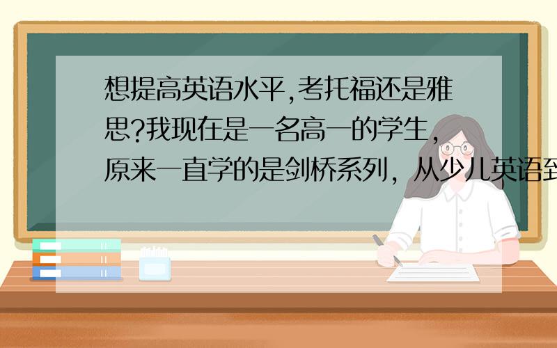 想提高英语水平,考托福还是雅思?我现在是一名高一的学生，原来一直学的是剑桥系列，从少儿英语到中学英语最后到fce,后来又学完了新概念，只是不想学得那么应试，我一直觉得英语还是