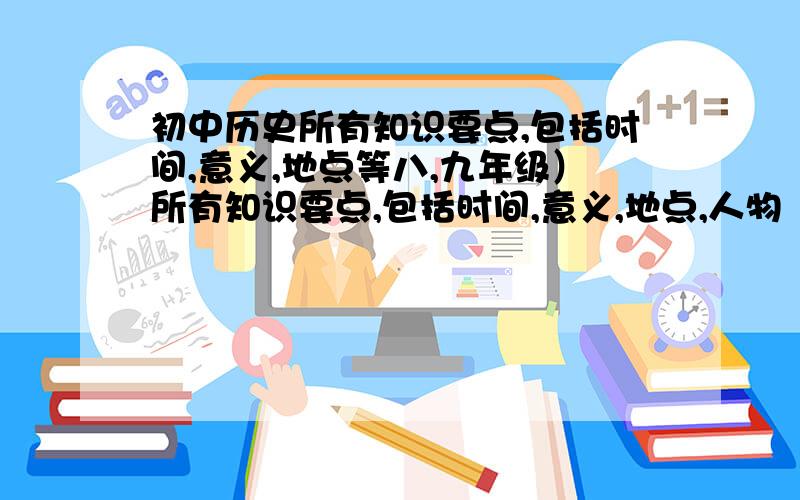 初中历史所有知识要点,包括时间,意义,地点等八,九年级）所有知识要点,包括时间,意义,地点,人物