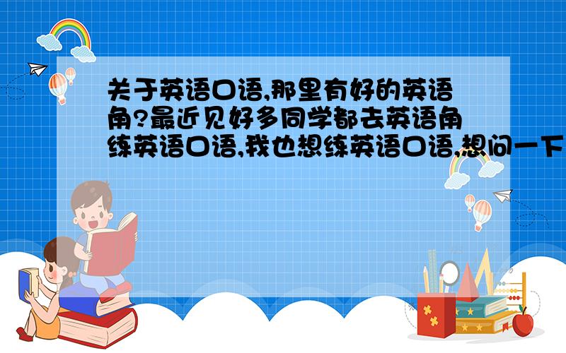 关于英语口语,那里有好的英语角?最近见好多同学都去英语角练英语口语,我也想练英语口语,想问一下大家那里的英语角好呢?