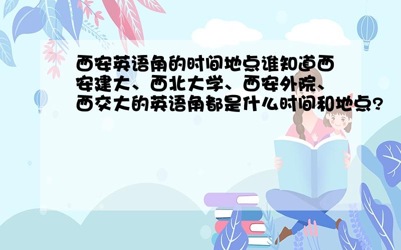 西安英语角的时间地点谁知道西安建大、西北大学、西安外院、西交大的英语角都是什么时间和地点?