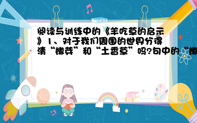 阅读与训练中的《羊吃草的启示》1、对于我们周围的世界分得清“嫩芽”和“土香草”吗?句中的“嫩芽”指什么?“土香草指什么?这句话的意思是什么?2、读完这篇短文后,你受到了什么启示