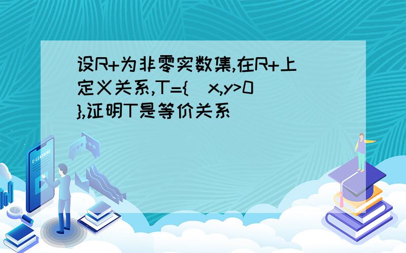 设R+为非零实数集,在R+上定义关系,T={|x,y>0},证明T是等价关系