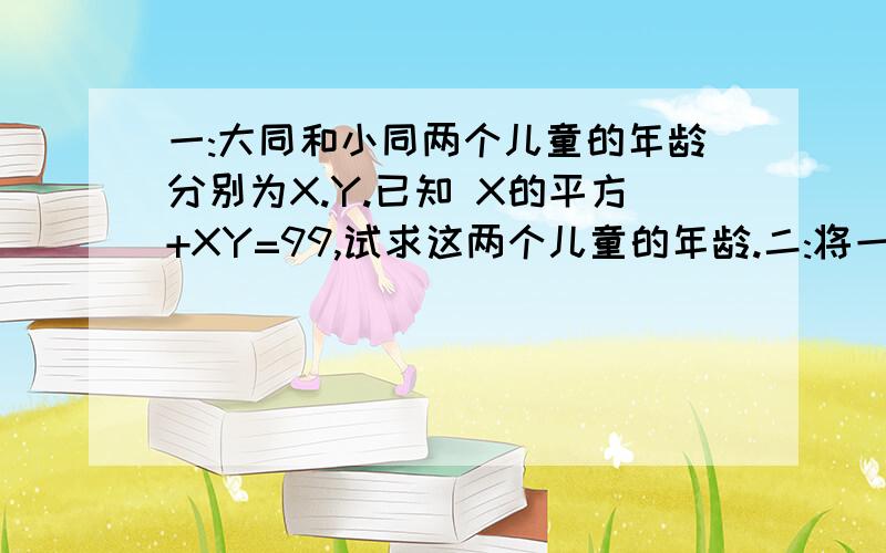 一:大同和小同两个儿童的年龄分别为X.Y.已知 X的平方+XY=99,试求这两个儿童的年龄.二:将一条20cm长的镀金彩边剪成两段,恰好可用来镶两张大小不同的正方形壁画的边(不记接头处).已知两张壁