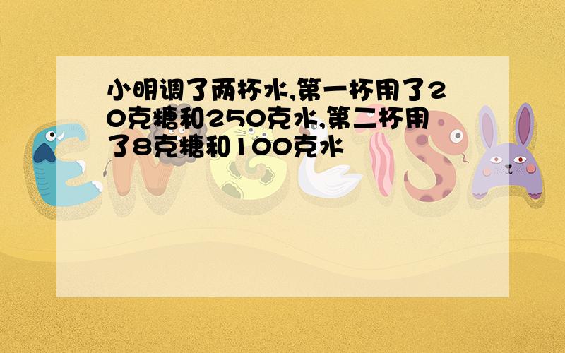 小明调了两杯水,第一杯用了20克糖和250克水,第二杯用了8克糖和100克水