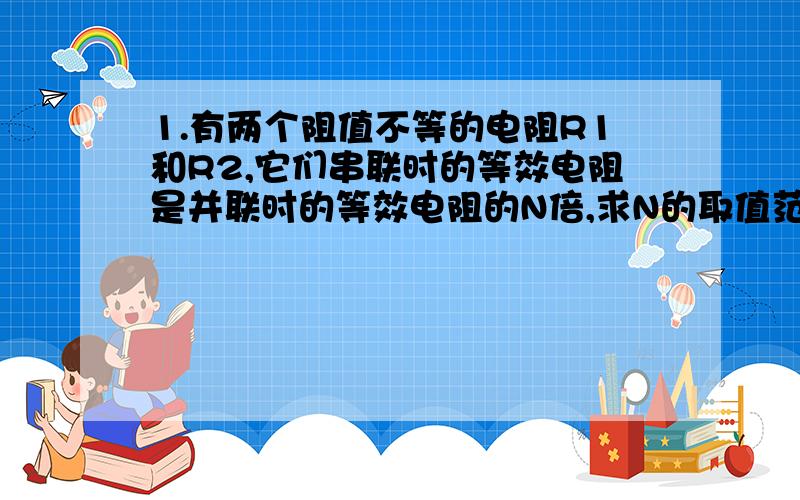 1.有两个阻值不等的电阻R1和R2,它们串联时的等效电阻是并联时的等效电阻的N倍,求N的取值范围 （ ）A.N＞4 B.4≥N＞3 C.3≥N＞2 D.2≥N＞1...2.将两只不同阻值的电阻R1.R2串联,闭合开关S后,电路中