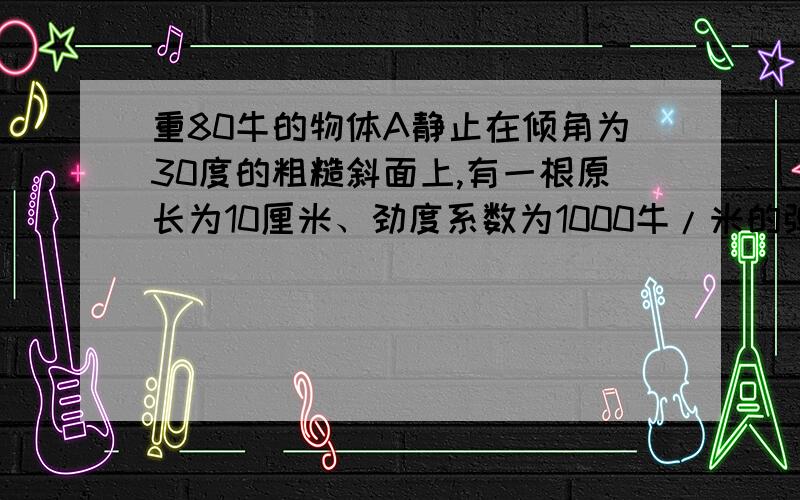 重80牛的物体A静止在倾角为30度的粗糙斜面上,有一根原长为10厘米、劲度系数为1000牛/米的弹簧,其一端固定在斜面底端,另一端固定在滑块A后,弹簧长度缩短为8厘米,现用一弹簧测力计沿斜面向