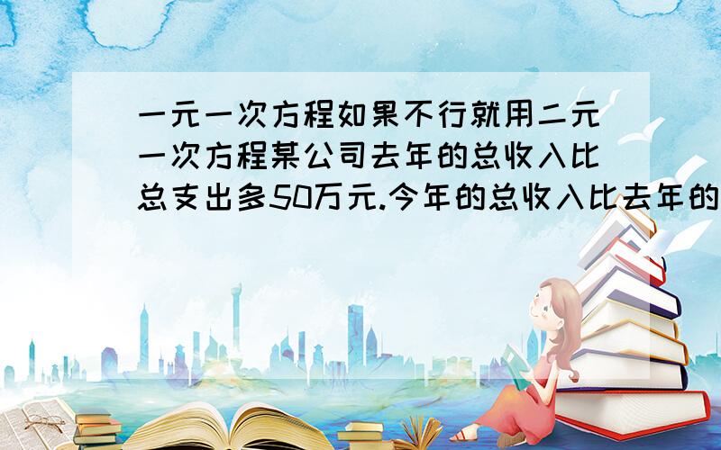 一元一次方程如果不行就用二元一次方程某公司去年的总收入比总支出多50万元.今年的总收入比去年的增加11%,总支出比去年的节约18%,今年的总收入比总支出多99万元.求今年的总收入和总支