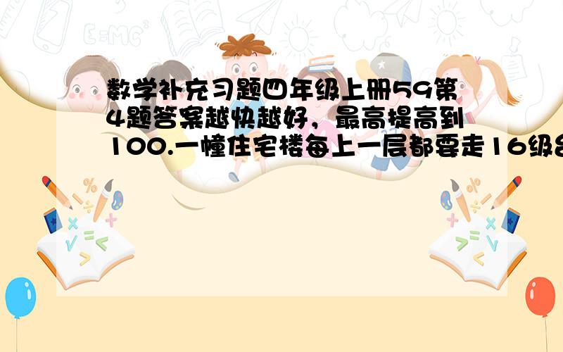 数学补充习题四年级上册59第4题答案越快越好，最高提高到100.一幢住宅楼每上一层都要走16级台阶。(1)小华家住在三楼，他每次从一楼走回家都要走多少级台阶？（2）从一楼到小亮家一共要